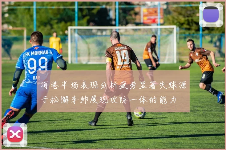 海港半场表现分析疲劳显著失球源于松懈李帅展现攻防一体的能力