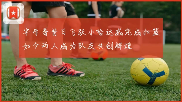 字母哥昔日飞跃小哈达威完成扣篮如今两人成为队友共创辉煌
