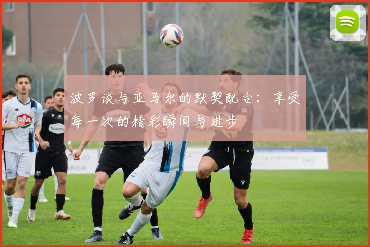 波罗谈与亚马尔的默契配合：享受每一次的精彩瞬间与进步