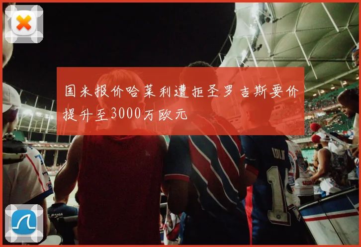 国米报价哈莱利遭拒圣罗吉斯要价提升至3000万欧元