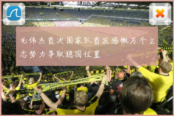 毛伟杰首次国家队首发感慨万千立志努力争取稳固位置