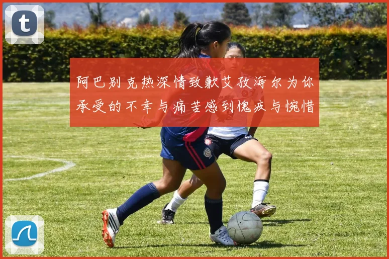 阿巴别克热深情致歉艾孜海尔为你承受的不幸与痛苦感到愧疚与惋惜