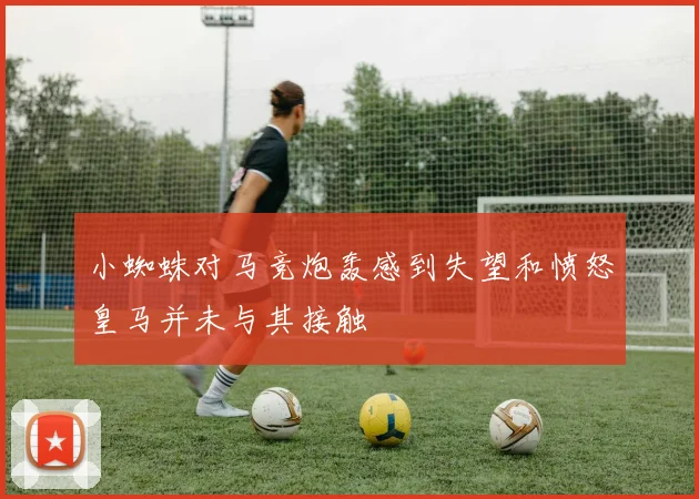 小蜘蛛对马竞炮轰感到失望和愤怒皇马并未与其接触