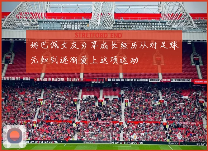姆巴佩女友分享成长经历从对足球无知到逐渐爱上这项运动