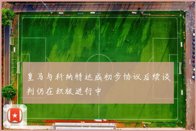 皇马与科纳特达成初步协议后续谈判仍在积极进行中