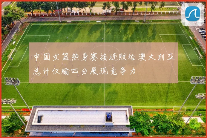 中国女篮热身赛接连败给澳大利亚总计仅输四分展现竞争力