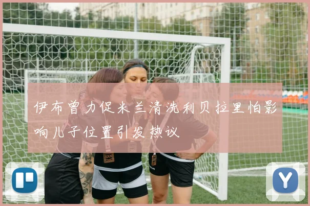伊布曾力促米兰清洗利贝拉里怕影响儿子位置引发热议