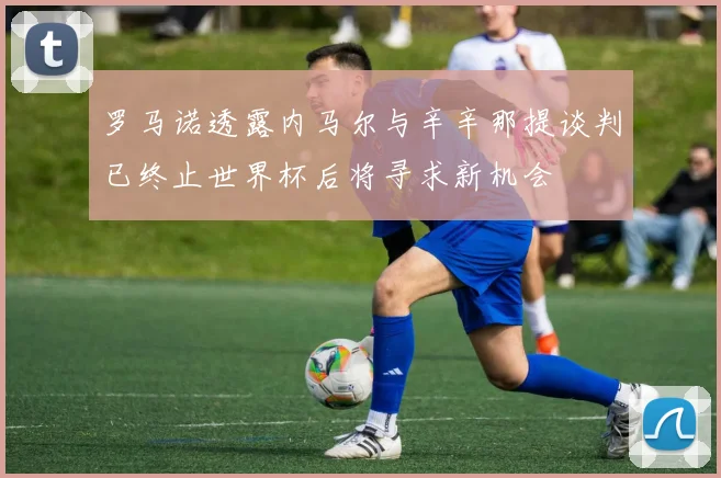 罗马诺透露内马尔与辛辛那提谈判已终止世界杯后将寻求新机会