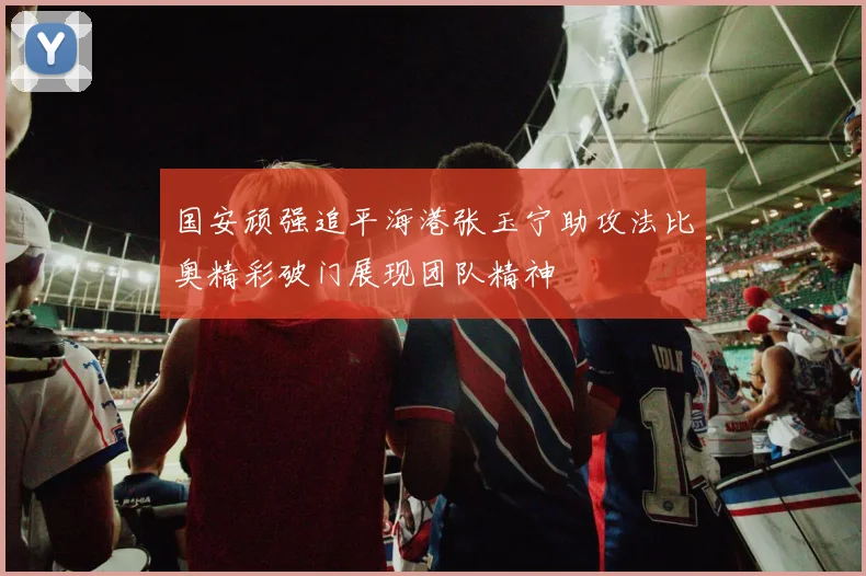 国安顽强追平海港张玉宁助攻法比奥精彩破门展现团队精神