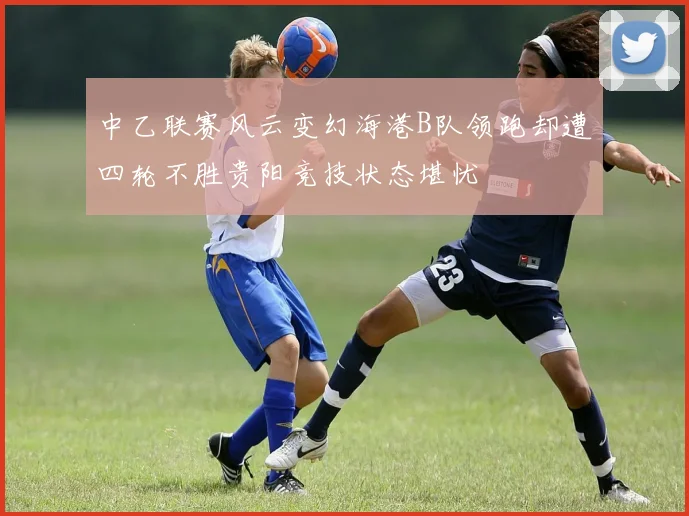 中乙联赛风云变幻海港B队领跑却遭四轮不胜贵阳竞技状态堪忧