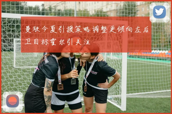 曼联今夏引援策略调整更倾向左后卫目标霍尔引关注
