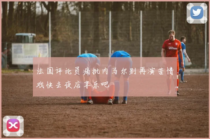 法国评论员痛批内马尔别再演苦情戏快去夜店享乐吧