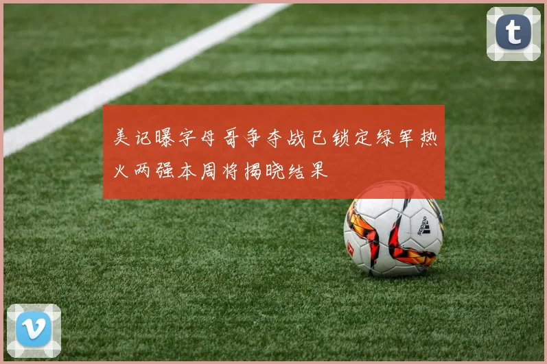 美记曝字母哥争夺战已锁定绿军热火两强本周将揭晓结果