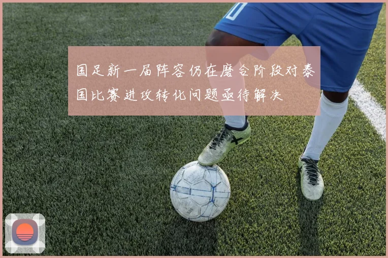 国足新一届阵容仍在磨合阶段对泰国比赛进攻转化问题亟待解决