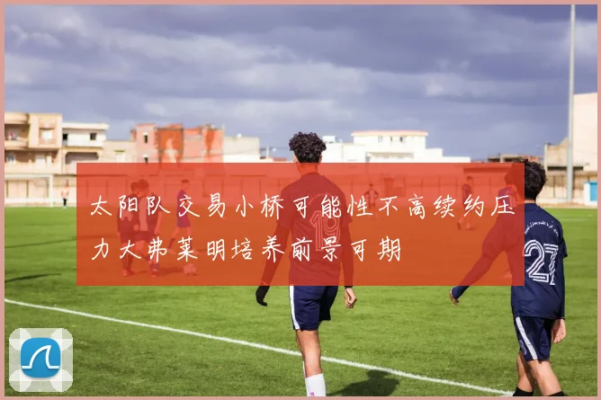 太阳队交易小桥可能性不高续约压力大弗莱明培养前景可期