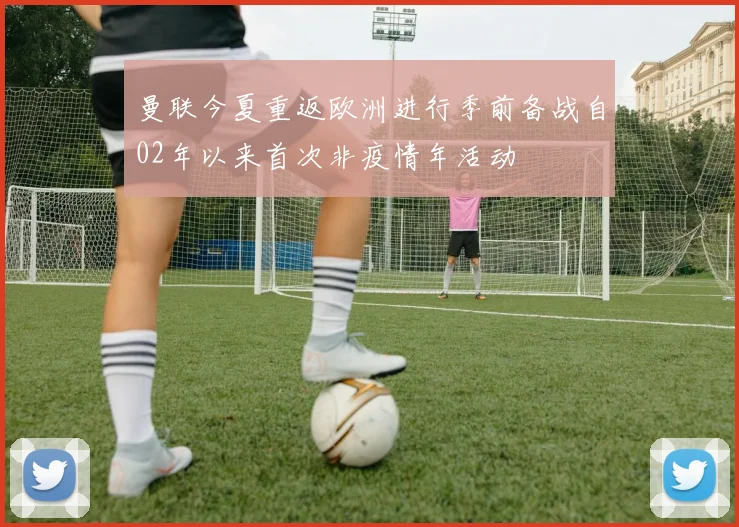 曼联今夏重返欧洲进行季前备战自02年以来首次非疫情年活动