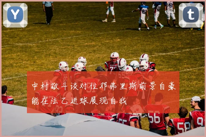 中村敬斗谈对位邓弗里斯前景自豪能在法乙进球展现自我