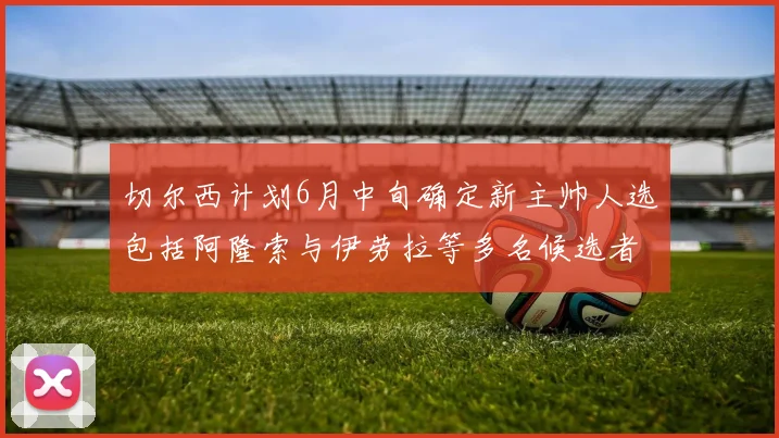 切尔西计划6月中旬确定新主帅人选包括阿隆索与伊劳拉等多名候选者