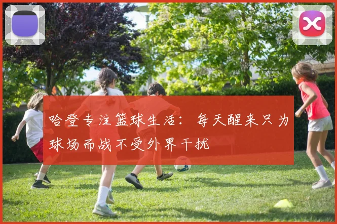 哈登专注篮球生活：每天醒来只为球场而战不受外界干扰