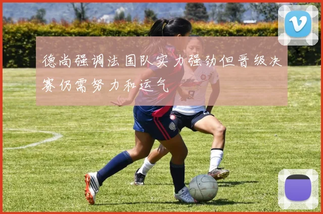 德尚强调法国队实力强劲但晋级决赛仍需努力和运气